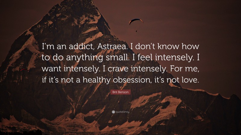 Brit Benson Quote: “I’m an addict, Astraea. I don’t know how to do anything small. I feel intensely. I want intensely. I crave intensely. For me, if it’s not a healthy obsession, it’s not love.”