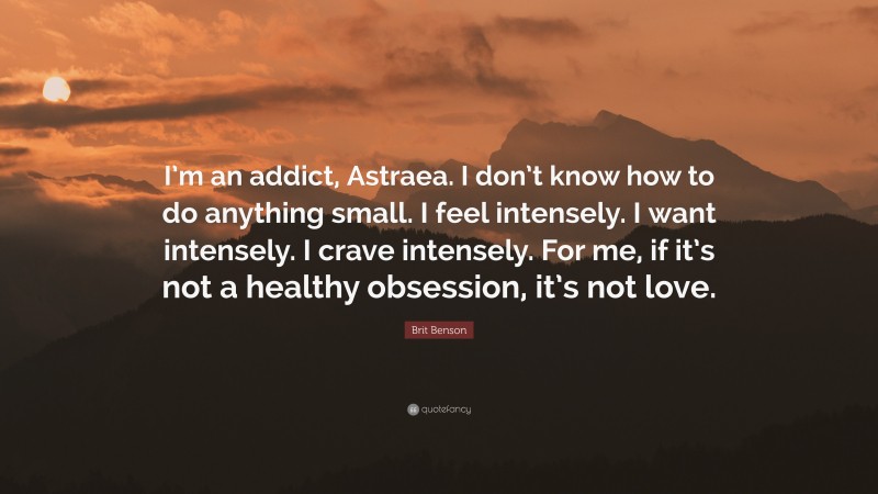 Brit Benson Quote: “I’m an addict, Astraea. I don’t know how to do anything small. I feel intensely. I want intensely. I crave intensely. For me, if it’s not a healthy obsession, it’s not love.”