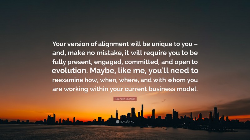 Michelle Jacobik Quote: “Your version of alignment will be unique to you – and, make no mistake, it will require you to be fully present, engaged, committed, and open to evolution. Maybe, like me, you’ll need to reexamine how, when, where, and with whom you are working within your current business model.”