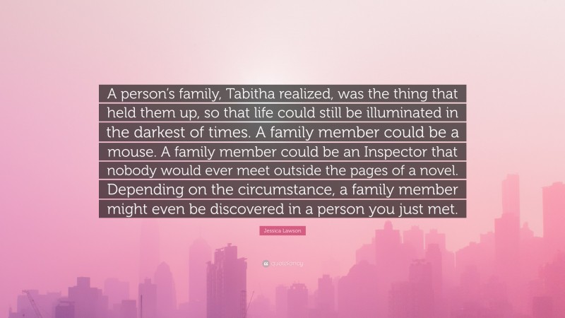 Jessica Lawson Quote: “A person’s family, Tabitha realized, was the thing that held them up, so that life could still be illuminated in the darkest of times. A family member could be a mouse. A family member could be an Inspector that nobody would ever meet outside the pages of a novel. Depending on the circumstance, a family member might even be discovered in a person you just met.”