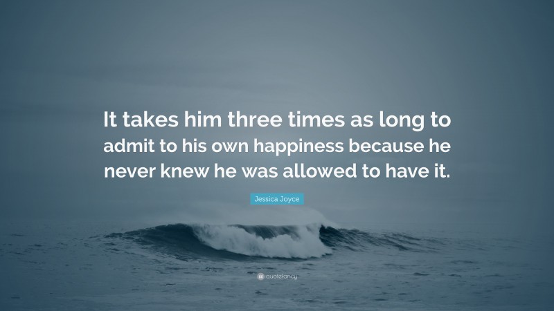 Jessica Joyce Quote: “It takes him three times as long to admit to his own happiness because he never knew he was allowed to have it.”