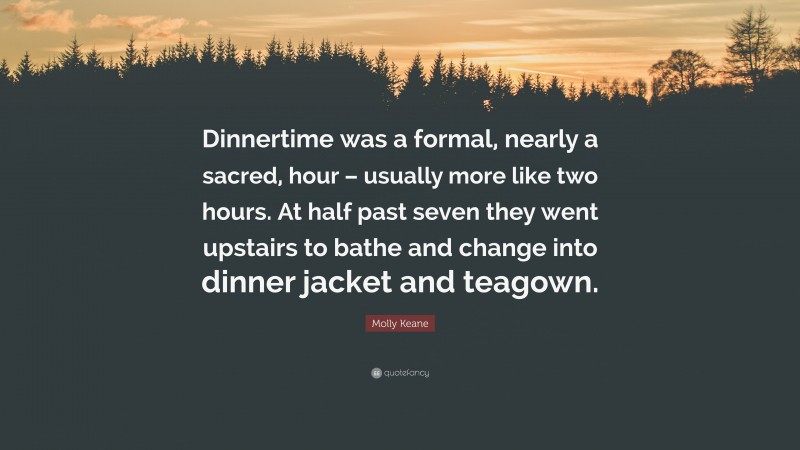 Molly Keane Quote: “Dinnertime was a formal, nearly a sacred, hour – usually more like two hours. At half past seven they went upstairs to bathe and change into dinner jacket and teagown.”