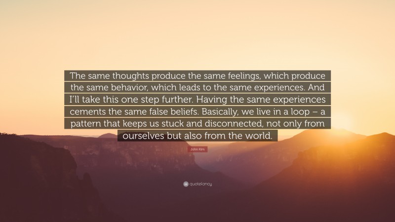 John Kim Quote: “The same thoughts produce the same feelings, which produce the same behavior, which leads to the same experiences. And I’ll take this one step further. Having the same experiences cements the same false beliefs. Basically, we live in a loop – a pattern that keeps us stuck and disconnected, not only from ourselves but also from the world.”