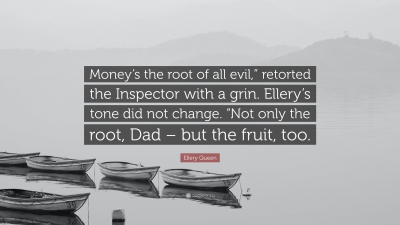 Ellery Queen Quote: “Money’s the root of all evil,” retorted the Inspector with a grin. Ellery’s tone did not change. “Not only the root, Dad – but the fruit, too.”