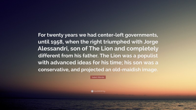 Isabel Allende Quote: “For twenty years we had center-left governments, until 1958, when the right triumphed with Jorge Alessandri, son of The Lion and completely different from his father. The Lion was a populist with advanced ideas for his time; his son was a conservative, and projected an old-maidish image.”