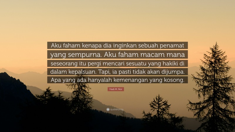 Hadi M. Nor Quote: “Aku faham kenapa dia inginkan sebuah penamat yang sempurna. Aku faham macam mana seseorang itu pergi mencari sesuatu yang hakiki di dalam kepalsuan. Tapi, ia pasti tidak akan dijumpa. Apa yang ada hanyalah kemenangan yang kosong.”