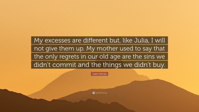 Isabel Allende Quote: “My excesses are different but, like Julia, I will not give them up. My mother used to say that the only regrets in our old age are the sins we didn’t commit and the things we didn’t buy.”