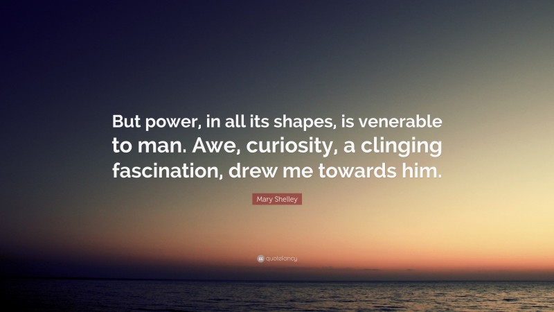 Mary Shelley Quote: “But power, in all its shapes, is venerable to man. Awe, curiosity, a clinging fascination, drew me towards him.”