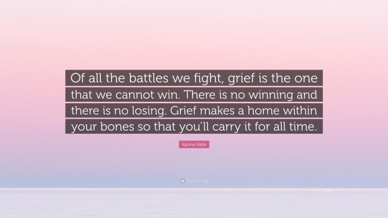 Karina Halle Quote: “Of all the battles we fight, grief is the one that we cannot win. There is no winning and there is no losing. Grief makes a home within your bones so that you’ll carry it for all time.”