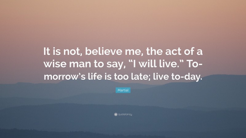 Martial Quote: “It is not, believe me, the act of a wise man to say, “I will live.” To-morrow’s life is too late; live to-day.”