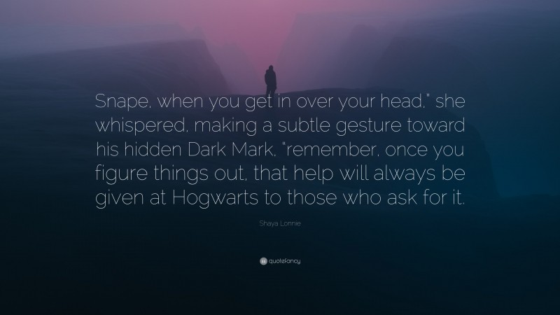 Shaya Lonnie Quote: “Snape, when you get in over your head,” she whispered, making a subtle gesture toward his hidden Dark Mark, “remember, once you figure things out, that help will always be given at Hogwarts to those who ask for it.”