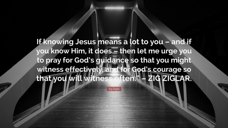 Zig Ziglar Quote: “If knowing Jesus means a lot to you – and if you know Him, it does – then let me urge you to pray for God’s guidance so that you might witness effectively, and for God’s courage so that you will witness often.” – ZIG ZIGLAR.”