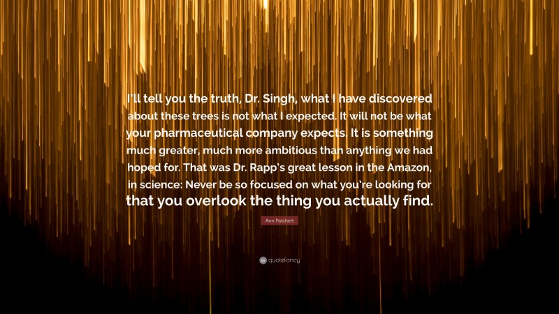 Ann Patchett Quote: “I’ll tell you the truth, Dr. Singh, what I have discovered about these trees is not what I expected. It will not be what your pharmaceutical company expects. It is something much greater, much more ambitious than anything we had hoped for. That was Dr. Rapp’s great lesson in the Amazon, in science: Never be so focused on what you’re looking for that you overlook the thing you actually find.”