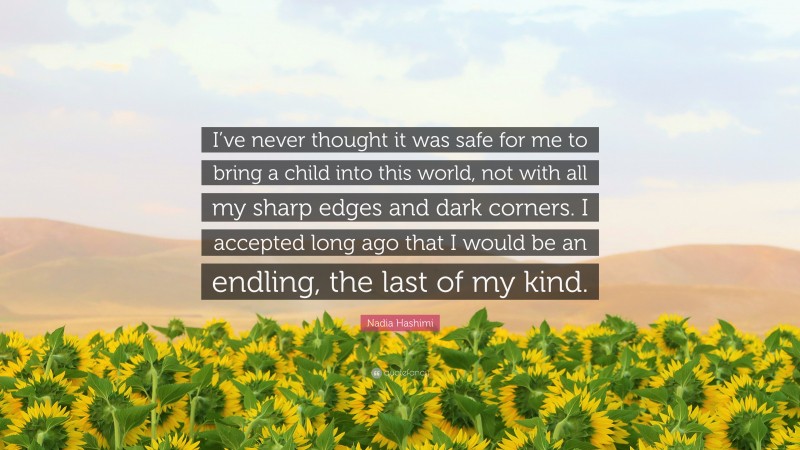 Nadia Hashimi Quote: “I’ve never thought it was safe for me to bring a child into this world, not with all my sharp edges and dark corners. I accepted long ago that I would be an endling, the last of my kind.”