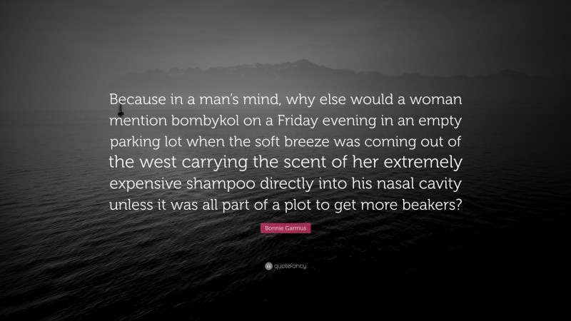 Bonnie Garmus Quote: “Because in a man’s mind, why else would a woman mention bombykol on a Friday evening in an empty parking lot when the soft breeze was coming out of the west carrying the scent of her extremely expensive shampoo directly into his nasal cavity unless it was all part of a plot to get more beakers?”