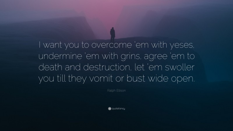 Ralph Ellison Quote: “I want you to overcome ‘em with yeses, undermine ‘em with grins, agree ’em to death and destruction, let ’em swoller you till they vomit or bust wide open.”