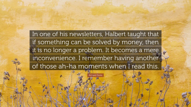 Richard Dotts Quote: “In one of his newsletters, Halbert taught that if something can be solved by money, then it is no longer a problem. It becomes a mere inconvenience. I remember having another of those ah-ha moments when I read this.”