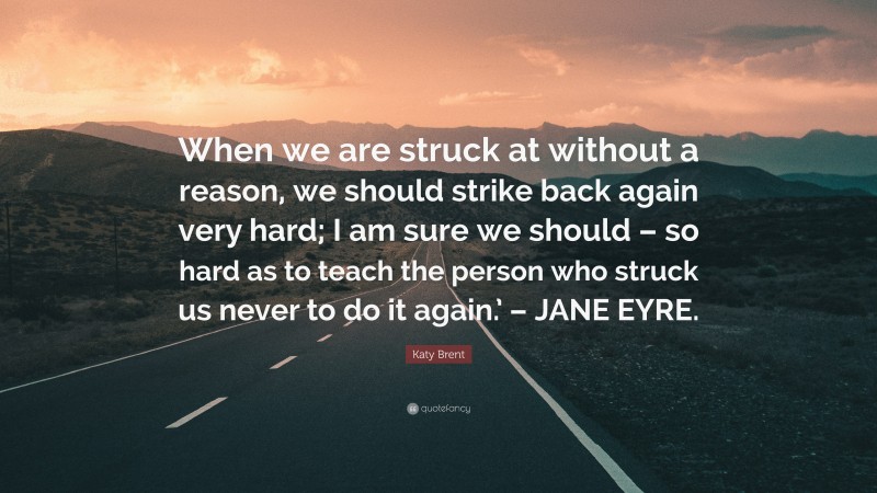 Katy Brent Quote: “When we are struck at without a reason, we should strike back again very hard; I am sure we should – so hard as to teach the person who struck us never to do it again.’ – JANE EYRE.”