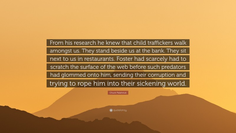 Chuck Palahniuk Quote: “From his research he knew that child traffickers walk amongst us. They stand beside us at the bank. They sit next to us in restaurants. Foster had scarcely had to scratch the surface of the web before such predators had glommed onto him, sending their corruption and trying to rope him into their sickening world.”