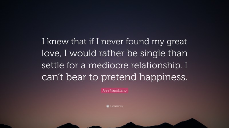 Ann Napolitano Quote: “I knew that if I never found my great love, I would rather be single than settle for a mediocre relationship. I can’t bear to pretend happiness.”