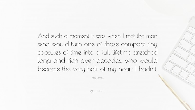 Lucy Lennox Quote: “And such a moment it was when I met the man who would turn one of those compact tiny capsules of time into a full lifetime stretched long and rich over decades, who would become the very half of my heart I hadn’t.”