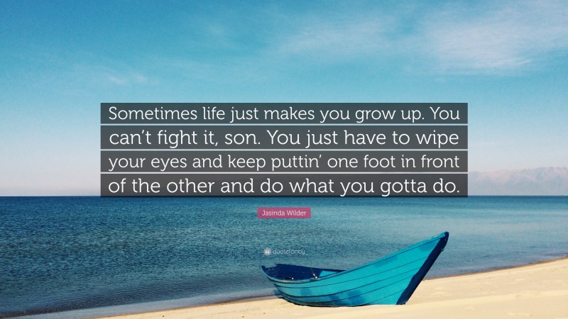 Jasinda Wilder Quote: “Sometimes life just makes you grow up. You can’t fight it, son. You just have to wipe your eyes and keep puttin’ one foot in front of the other and do what you gotta do.”