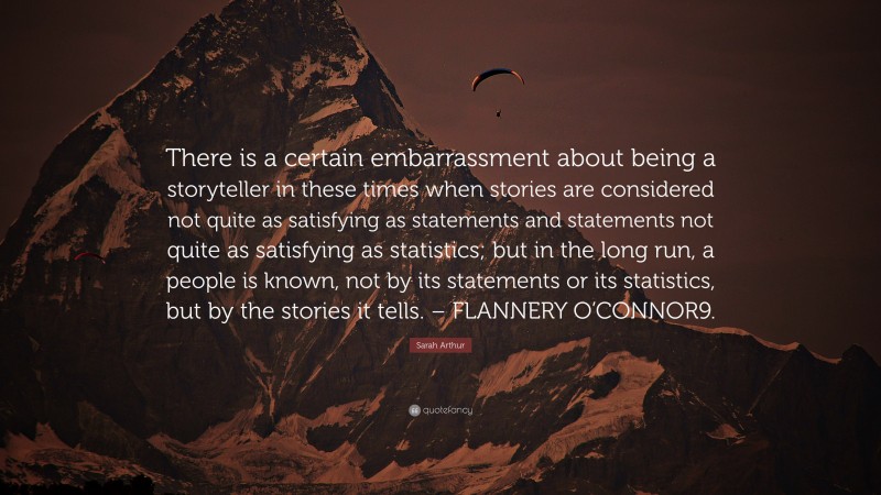 Sarah Arthur Quote: “There is a certain embarrassment about being a storyteller in these times when stories are considered not quite as satisfying as statements and statements not quite as satisfying as statistics; but in the long run, a people is known, not by its statements or its statistics, but by the stories it tells. – FLANNERY O’CONNOR9.”