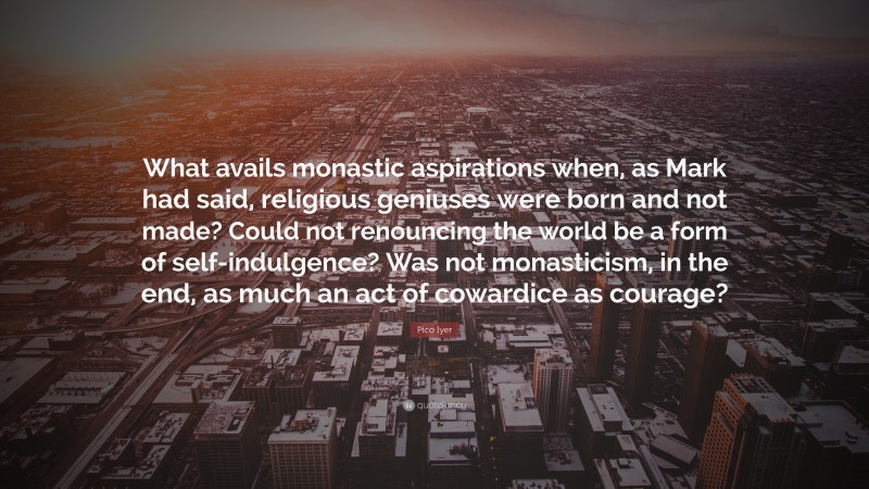 Pico Iyer Quote: “What avails monastic aspirations when, as Mark had said, religious geniuses were born and not made? Could not renouncing the world be a form of self-indulgence? Was not monasticism, in the end, as much an act of cowardice as courage?”