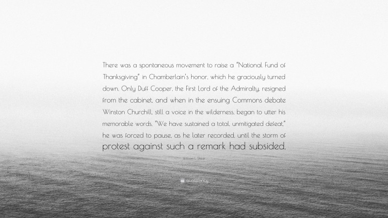 William L. Shirer Quote: “There was a spontaneous movement to raise a “National Fund of Thanksgiving” in Chamberlain’s honor, which he graciously turned down. Only Duff Cooper, the First Lord of the Admiralty, resigned from the cabinet, and when in the ensuing Commons debate Winston Churchill, still a voice in the wilderness, began to utter his memorable words, “We have sustained a total, unmitigated defeat,” he was forced to pause, as he later recorded, until the storm of protest against such a remark had subsided.”