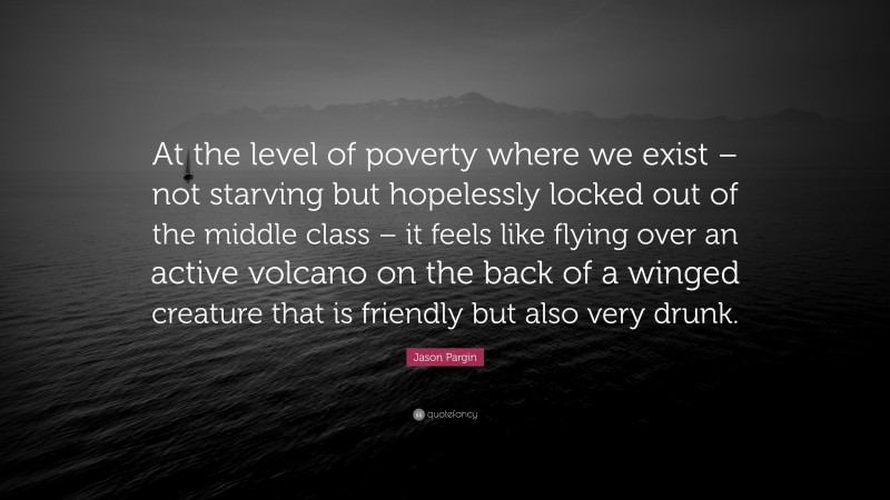 Jason Pargin Quote: “At the level of poverty where we exist – not starving but hopelessly locked out of the middle class – it feels like flying over an active volcano on the back of a winged creature that is friendly but also very drunk.”