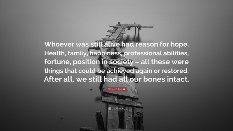Viktor E. Frankl Quote: “Whoever was still alive had reason for hope. Health, family, happiness, professional abilities, fortune, position in society – all these were things that could be achieved again or restored. After all, we still had all our bones intact.”