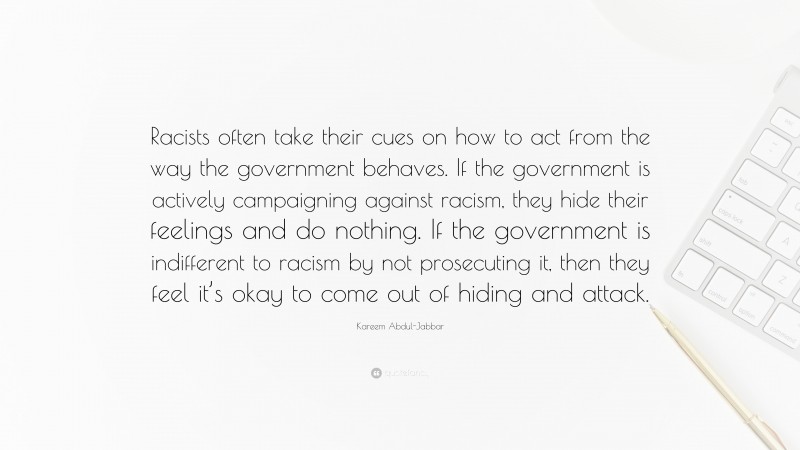 Kareem Abdul-Jabbar Quote: “Racists often take their cues on how to act from the way the government behaves. If the government is actively campaigning against racism, they hide their feelings and do nothing. If the government is indifferent to racism by not prosecuting it, then they feel it’s okay to come out of hiding and attack.”