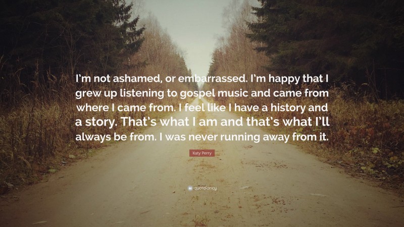 Katy Perry Quote: “I’m not ashamed, or embarrassed. I’m happy that I grew up listening to gospel music and came from where I came from. I feel like I have a history and a story. That’s what I am and that’s what I’ll always be from. I was never running away from it.”