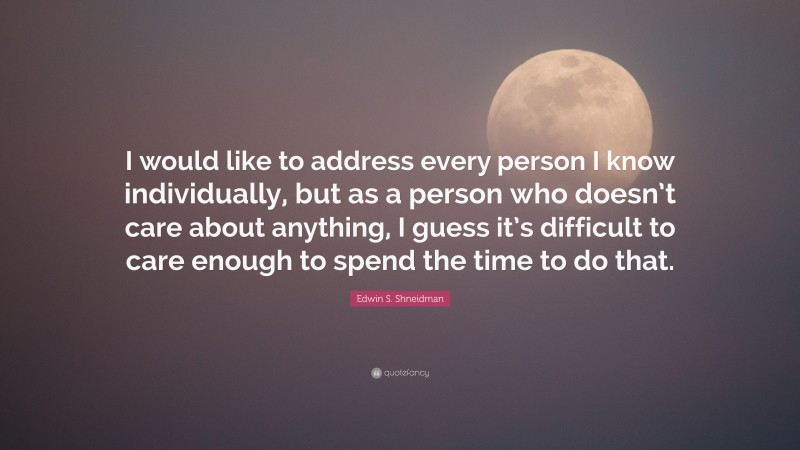 Edwin S. Shneidman Quote: “I would like to address every person I know individually, but as a person who doesn’t care about anything, I guess it’s difficult to care enough to spend the time to do that.”