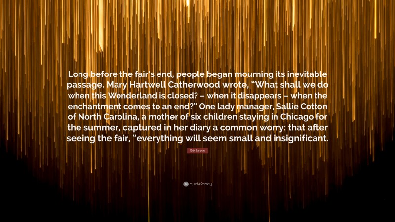 Erik Larson Quote: “Long before the fair’s end, people began mourning its inevitable passage. Mary Hartwell Catherwood wrote, “What shall we do when this Wonderland is closed? – when it disappears – when the enchantment comes to an end?” One lady manager, Sallie Cotton of North Carolina, a mother of six children staying in Chicago for the summer, captured in her diary a common worry: that after seeing the fair, “everything will seem small and insignificant.”