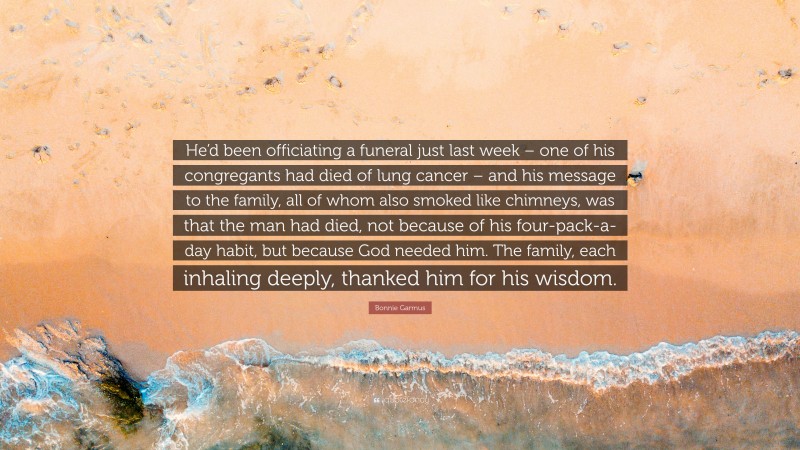 Bonnie Garmus Quote: “He’d been officiating a funeral just last week – one of his congregants had died of lung cancer – and his message to the family, all of whom also smoked like chimneys, was that the man had died, not because of his four-pack-a-day habit, but because God needed him. The family, each inhaling deeply, thanked him for his wisdom.”