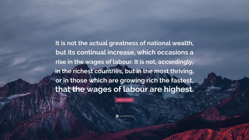 Adam Smith Quote: “It is not the actual greatness of national wealth, but its continual increase, which occasions a rise in the wages of labour. It is not, accordingly, in the richest countries, but in the most thriving, or in those which are growing rich the fastest, that the wages of labour are highest.”