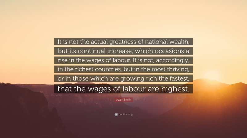 Adam Smith Quote: “It is not the actual greatness of national wealth, but its continual increase, which occasions a rise in the wages of labour. It is not, accordingly, in the richest countries, but in the most thriving, or in those which are growing rich the fastest, that the wages of labour are highest.”