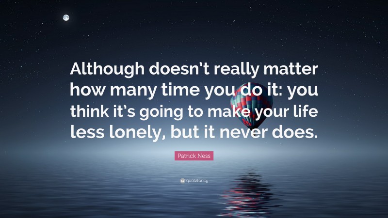 Patrick Ness Quote: “Although doesn’t really matter how many time you do it: you think it’s going to make your life less lonely, but it never does.”