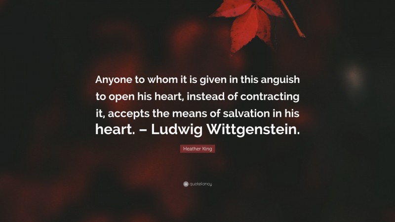 Heather King Quote: “Anyone to whom it is given in this anguish to open his heart, instead of contracting it, accepts the means of salvation in his heart. – Ludwig Wittgenstein.”