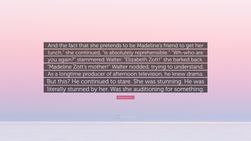 Bonnie Garmus Quote: “And the fact that she pretends to be Madeline’s friend to get her lunch,” she continued, “is absolutely reprehensible.” “Wh-who are you again?” stammered Walter. “Elizabeth Zott!” she barked back. “Madeline Zott’s mother!” Walter nodded, trying to understand. As a longtime producer of afternoon television, he knew drama. But this? He continued to stare. She was stunning. He was literally stunned by her. Was she auditioning for something.”