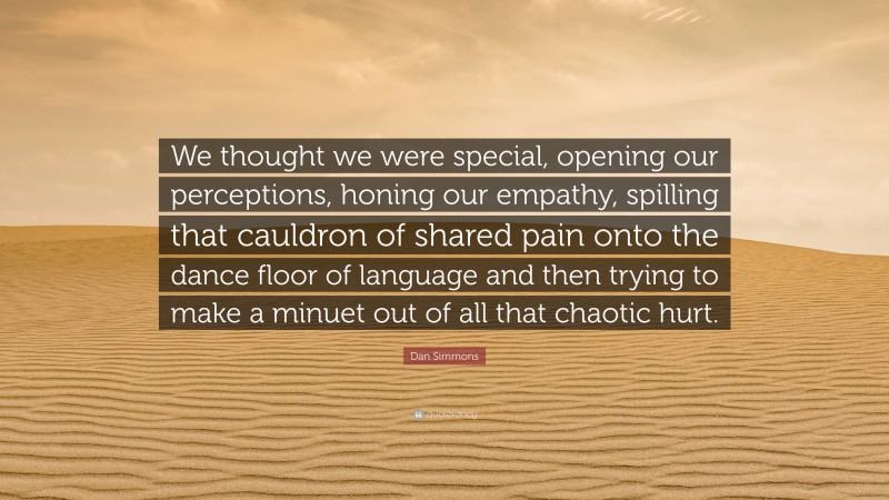Dan Simmons Quote: “We thought we were special, opening our perceptions, honing our empathy, spilling that cauldron of shared pain onto the dance floor of language and then trying to make a minuet out of all that chaotic hurt.”