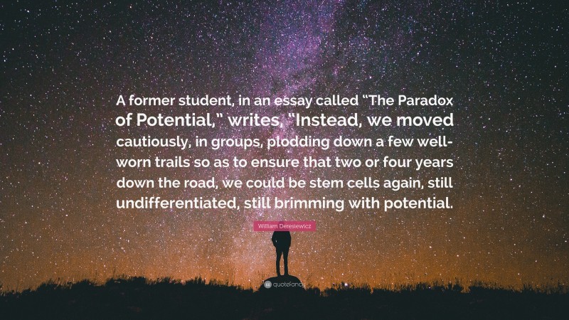 William Deresiewicz Quote: “A former student, in an essay called “The Paradox of Potential,” writes, “Instead, we moved cautiously, in groups, plodding down a few well-worn trails so as to ensure that two or four years down the road, we could be stem cells again, still undifferentiated, still brimming with potential.”