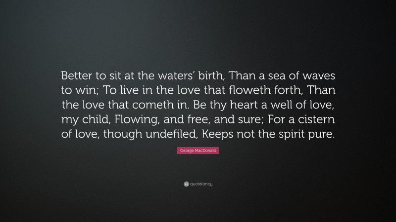 George MacDonald Quote: “Better to sit at the waters’ birth, Than a sea of waves to win; To live in the love that floweth forth, Than the love that cometh in. Be thy heart a well of love, my child, Flowing, and free, and sure; For a cistern of love, though undefiled, Keeps not the spirit pure.”