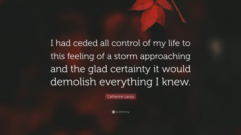 Catherine Lacey Quote: “I had ceded all control of my life to this feeling of a storm approaching and the glad certainty it would demolish everything I knew.”