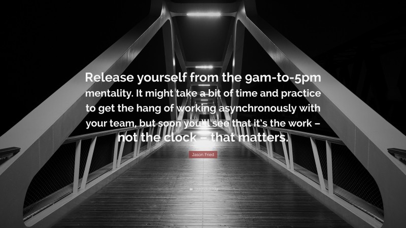 Jason Fried Quote: “Release yourself from the 9am-to-5pm mentality. It might take a bit of time and practice to get the hang of working asynchronously with your team, but soon you’ll see that it’s the work – not the clock – that matters.”