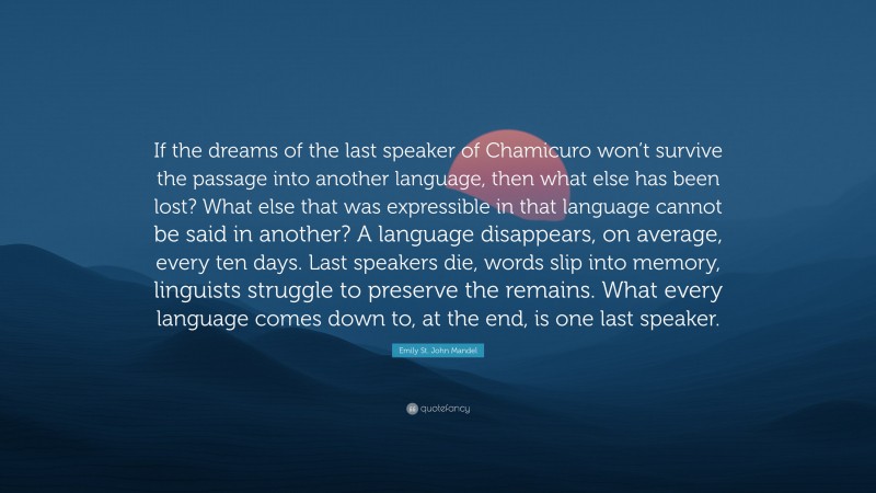 Emily St. John Mandel Quote: “If the dreams of the last speaker of Chamicuro won’t survive the passage into another language, then what else has been lost? What else that was expressible in that language cannot be said in another? A language disappears, on average, every ten days. Last speakers die, words slip into memory, linguists struggle to preserve the remains. What every language comes down to, at the end, is one last speaker.”