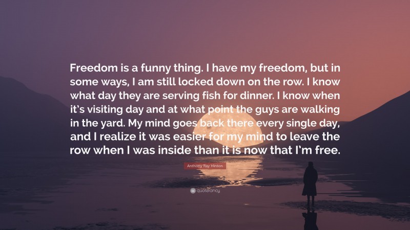 Anthony Ray Hinton Quote: “Freedom is a funny thing. I have my freedom, but in some ways, I am still locked down on the row. I know what day they are serving fish for dinner. I know when it’s visiting day and at what point the guys are walking in the yard. My mind goes back there every single day, and I realize it was easier for my mind to leave the row when I was inside than it is now that I’m free.”