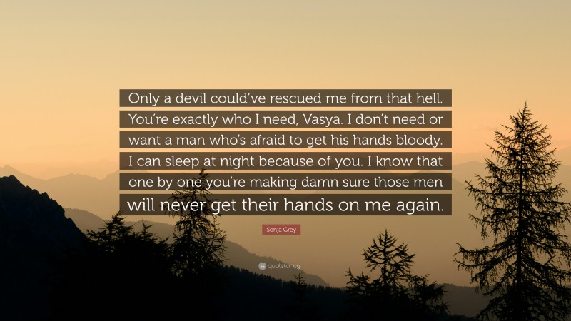 Sonja Grey Quote: “Only a devil could’ve rescued me from that hell. You’re exactly who I need, Vasya. I don’t need or want a man who’s afraid to get his hands bloody. I can sleep at night because of you. I know that one by one you’re making damn sure those men will never get their hands on me again.”