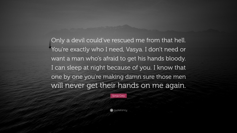 Sonja Grey Quote: “Only a devil could’ve rescued me from that hell. You’re exactly who I need, Vasya. I don’t need or want a man who’s afraid to get his hands bloody. I can sleep at night because of you. I know that one by one you’re making damn sure those men will never get their hands on me again.”